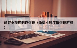 伊春旅游小程序制作蛋糕（微信小程序做蛋糕游戏）